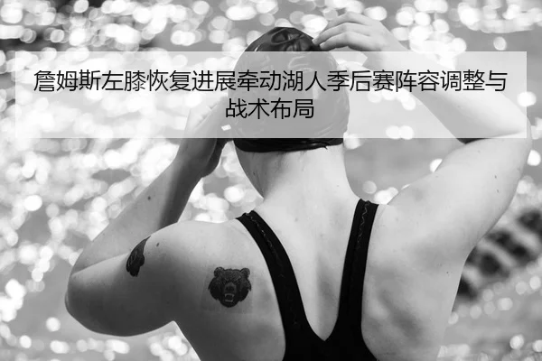 詹姆斯左膝恢复进展牵动湖人季后赛阵容调整与战术布局